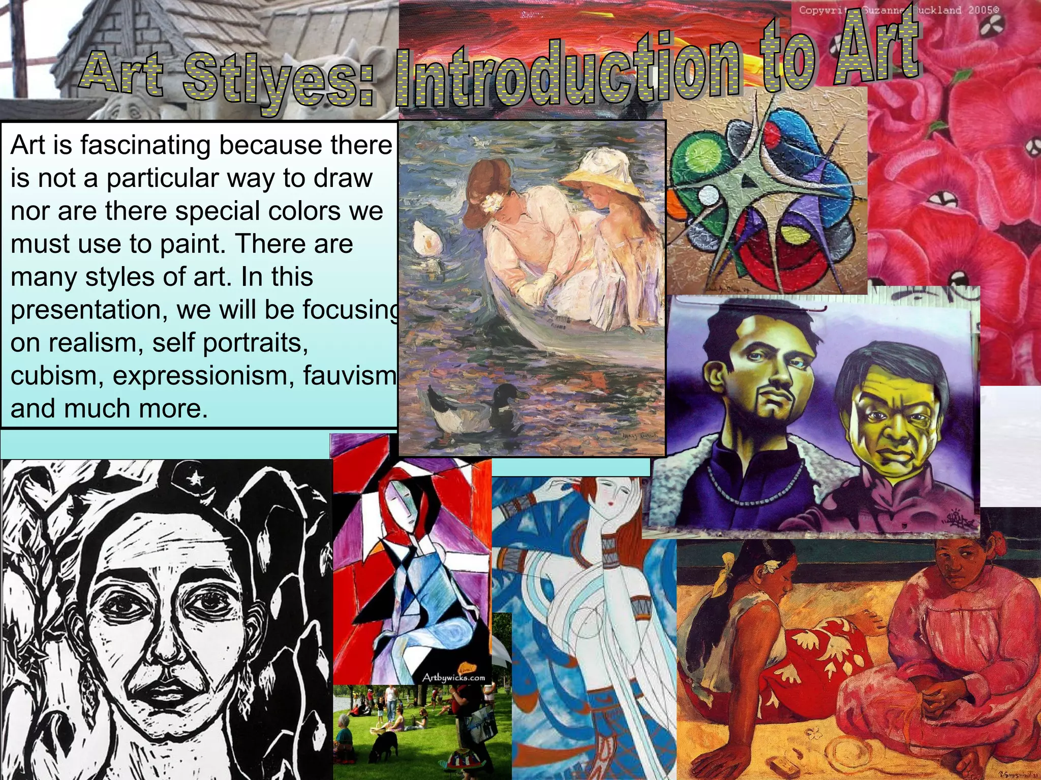Art is fascinating because there
is not a particular way to draw
nor are there special colors we
must use to paint. There are
many styles of art. In this
presentation, we will be focusing
on realism, self portraits,
cubism, expressionism, fauvism
and much more.
 