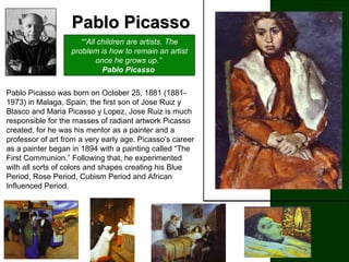 Pablo PicassoPablo Picasso
““All children are artists. The
problem is how to remain an artist
once he grows up.”
Pablo Picasso
.
Pablo Picasso was born on October 25, 1881 (1881-
1973) in Malaga, Spain, the first son of Jose Ruiz y
Blasco and Maria Picasso y Lopez. Jose Ruiz is much
responsible for the masses of radiant artwork Picasso
created, for he was his mentor as a painter and a
professor of art from a very early age. Picasso’s career
as a painter began in 1894 with a painting called “The
First Communion.” Following that, he experimented
with all sorts of colors and shapes creating his Blue
Period, Rose Period, Cubism Period and African
Influenced Period.
 