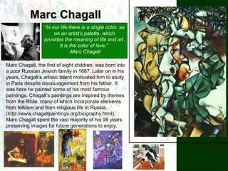Marc ChagallMarc Chagall
“In our life there is a single color, as
on an artist's palette, which
provides the meaning of life and art.
It is the color of love.”
-Marc Chagall
Marc Chagall, the first of eight children, was born into
a poor Russian Jewish family in 1887. Later on in his
years, Chagall’s artistic talent motivated him to study
in Paris despite discouragement from his father. It
was here he painted some of his most famous
paintings. Chagall’s paintings are inspired by themes
from the Bible, many of which incorporate elements
from folklore and from religious life in Russia.
(http://www.chagallpaintings.org/biography.html).
Marc Chagall spent the vast majority of his 98 years
preserving images for future generations to enjoy.
 