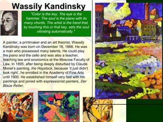 Wassily KandinskyWassily Kandinsky
"Color is the key. The eye is the
hammer. The soul is the piano with its
many chords. The artist is the hand that,
by touching this or that key, sets the soul
vibrating automatically."
A painter, a printmaker and an art theorist, Wassily
Kandinsky was born on December 16, 1866. He was
a man who possessed many talents. He could play
the piano and the cello and was also a teacher,
teaching law and economics at the Moscow Faculty of
Law. In 1895, after being deeply disturbed by Claude
Monet’s painting, the Haystack, because ‘it just didn’t
look right’, he enrolled in the Academy of Fine Arts
until 1900. He established himself very fast with his
paintings and joined with expressionist painters, Der
Blaue Reiter.
 
