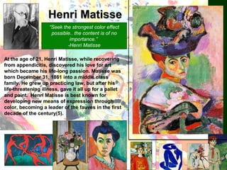Henri MatisseHenri Matisse
“Seek the strongest color effect
possible.. the content is of no
importance.”
-Henri Matisse
At the age of 21, Henri Matisse, while recovering
from appendicitis, discovered his love for art
which became his life-long passion. Matisse was
born December 31, 1861 into a middle class
family. He grew up practicing law, but after his
life-threatening illness, gave it all up for a pallet
and paint. Henri Matisse is best known for
developing new means of expression through
color, becoming a leader of the fauves in the first
decade of the century(5).
 