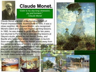 Claude Monet.Claude Monet.
“Color is my day-long obsession,
joy and torment.”
-Claude Monet
Claude Monet was one of the founding fathers of
French Impressionism. Born in Paris in 1840, it was a
close neighbor, Mr. Eugene Boudin, who recognized
Monet’s talent and gave him his first painting lessons.
In 1860, he was drafted to go to Africa for two years,
but returned to Paris in ’62 to take painting lessons at
Gleyre's studio, where he met Renoir, Sisley, and
Bazille who helped his artistic talent begin to launch.
Soon enough, Monet and his friends turned away from
the conventional way of painting in a studio and painted
in open air, surrounding themselves with art critics. It
was not until 1880 after the Franco-Prussian war that
the public recognized the value of impressionism and
he could make some solid income.
 