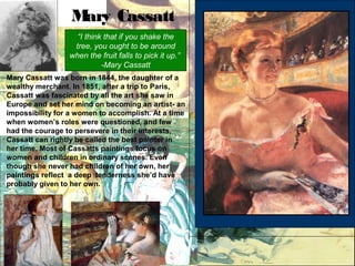 “I think that if you shake the
tree, you ought to be around
when the fruit falls to pick it up.”
-Mary Cassatt
Mary Cassatt was born in 1844, the daughter of a
wealthy merchant. In 1851, after a trip to Paris,
Cassatt was fascinated by all the art she saw in
Europe and set her mind on becoming an artist- an
impossibility for a women to accomplish. At a time
when women’s roles were questioned, and few
had the courage to persevere in their interests,
Cassatt can rightly be called the best painter in
her time. Most of Cassatts paintings focus on
women and children in ordinary scenes. Even
though she never had children of her own, her
paintings reflect a deep tenderness she’d have
probably given to her own.
Mary Cassatt
 