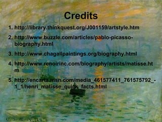 Credits
1. http://library.thinkquest.org/J001159/artstyle.htm
2. http://www.buzzle.com/articles/pablo-picasso-
biography.html
3. http://www.chagallpaintings.org/biography.html
4. http://www.renoirinc.com/biography/artists/matisse.ht
m
5. http://encarta.msn.com/media_461577411_761575792_-
1_1/henri_matisse_quick_facts.html
 