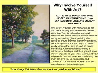 Why Involve YourselfWhy Involve Yourself
With Art?With Art?
“ART IS TO BE LOVED - NOT TO BE
JUDGED. PAINTING FOR ME , IS AN
EXPRESSION OF LOVE AND ENERGY”
-Alan Wolton
Why Involve Yourself With Art? Artists do not
paint because they want to be rich or famous
some day. They do not scatter rooms with
canvases and pallets because they are made of
money, nor do they give up painting when
people all around them tell them they can’t do it.
No, artists paint for one and only one reason;
simply because they love art, and art makes
them happy. Once you attempt holding a
paintbrush or building a sculpture, you will never
know your passions, your latent talents, and your
full potential. You will never feel how holding one
brush can give you so much peace and
confidence. You will never experience all the
majestic powers that art gives you.
““How strange that Nature does not knock, and yet does not intrude!”How strange that Nature does not knock, and yet does not intrude!”
 