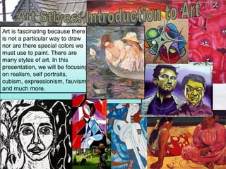 Art is fascinating because there
is not a particular way to draw
nor are there special colors we
must use to paint. There are
many styles of art. In this
presentation, we will be focusing
on realism, self portraits,
cubism, expressionism, fauvism
and much more.
 