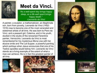 Meet da Vinci.Meet da Vinci.
“As a well-spent day brings happy
sleep, so a life well spent brings
happy death.”
-Leonardo da Vinci
A painter, a sculptor, a mathematician, an illegitimate
son, born from poverty, Leonardo da Vinci (1452-
1519) rose to become one of the most venerated and
esteemed artists of all time. He was born to Piero da
Vinci, and a peasant girl, Caterina, and in his youth,
studied in the studio of the renowned Florentine
painter, Verrocchio. Leonardo da Vinci is most
remembered for his mysterious Mona Lisa with her
elusive smile and The Lat Supper, a powerful painting
which portrays when Jesus announces that one of his
Twelve apostles would betray him. Leonardo da Vinci
stands as a living example of the extent of what a
man can achieve. He is in fact the greatest painter of
all time.
 