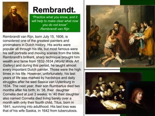 Rembrandt.Rembrandt.
“Practice what you know, and it
will help to make clear what now
you do not know”
-Rembrandt van Rijn
A painter, a sculptor, a mathematician, an
illegitimate son, born from poverty, Leonardo da
Vinci (1452-1519) rose to become one of the
most venerated and esteemed artists of all time.
He was born to Piero da Vinci, and a peasant
girl, Caterina, and in his youth, studied in the
studio of the renowned Florentine painter,
Verrocchio. Leonardo da Vinci is most
remembered for his mysterious Mona Lisa with
her elusive smile and The Lat Supper, a
powerful painting which portrays when Jesus
announces that one of his Twelve apostles
would betray him. Leonardo da Vinci stands as a
living example of the extent of what a man can
achieve. He is in fact the greatest painter of all
time.
Rembrandt van Rijn, born July 15, 1606, is
considered one of the greatest painters and
printmakers in Dutch history. His works were
popular all through his life, but most famous were
his self portraits and moving scenes from the bible.
Rembrandt’s brilliant, sharp technique brought him
wealth and fame from 1632-1634 (World Wide Art
Gallery) and during this period, he taught almost
every important Dutch painter. Those were the high
times in his life. However, unfortunately, his last
years of life was marked by hardships and daily
struggles after he wed Saskia van Uylenburg in
1634. The next year, their son Rumbartus died two
months after his birth; In ‘38, their daughter
Cornelia died at just 3 weeks; In ‘40 their daughter
also named Cornelia died living barely over a
month with only their fourth child, Titus, born in
1641, surviving into adulthood. His last loss was
that of his wife Saskia, in 1642 from tuberculosis.
 