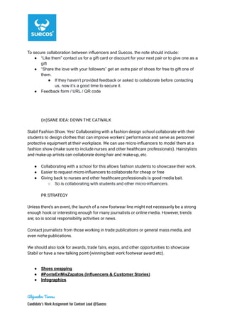 To secure collaboration between influencers and Suecos, the note should include:
● “Like them” contact us for a gift card or discount for your next pair or to give one as a
gift
● “Share the love with your followers” get an extra pair of shoes for free to gift one of
them.
● If they haven’t provided feedback or asked to collaborate before contacting
us, now it’s a good time to secure it.
● Feedback form / URL / QR code
(in)SANE IDEA: DOWN THE CATWALK
Stabil Fashion Show. Yes! Collaborating with a fashion design school collaborate with their
students to design clothes that can improve workers' performance and serve as personnel
protective equipment at their workplace. We can use micro-influencers to model them at a
fashion show (make sure to include nurses and other healthcare professionals). Hairstylists
and make-up artists can collaborate doing hair and make-up, etc.
● Collaborating with a school for this allows fashion students to showcase their work.
● Easier to request micro-influencers to collaborate for cheap or free
● Giving back to nurses and other healthcare professionals is good media bait.
○ So is collaborating with students and other micro-influencers.
PR STRATEGY
Unless there’s an event, the launch of a new footwear line might not necessarily be a strong
enough hook or interesting enough for many journalists or online media. However, trends
are; so is social responsibility activities or news.
Contact journalists from those working in trade publications or general mass media, and
even niche publications.
We should also look for awards, trade fairs, expos, and other opportunities to showcase
Stabil or have a new talking point (winning best work footwear award etc).
● Shoes swapping
● #PonteEnMisZapatos (Influencers & Customer Stories)
● Infographics
Alejandro Torres
Candidate’s Work Assignment for Content Lead @Suecos
 