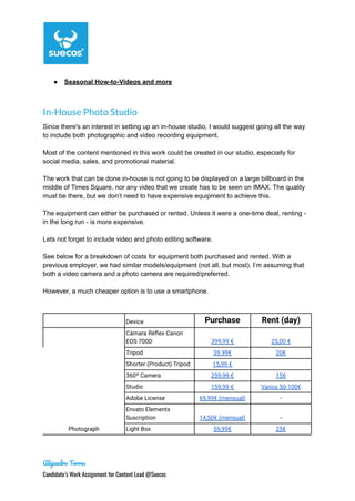 ● Seasonal How-to-Videos and more
In-House Photo Studio
Since there's an interest in setting up an in-house studio, I would suggest going all the way
to include both photographic and video recording equipment.
Most of the content mentioned in this work could be created in our studio, especially for
social media, sales, and promotional material.
The work that can be done in-house is not going to be displayed on a large billboard in the
middle of Times Square, nor any video that we create has to be seen on IMAX. The quality
must be there, but we don’t need to have expensive equipment to achieve this.
The equipment can either be purchased or rented. Unless it were a one-time deal, renting -
in the long run - is more expensive.
Lets not forget to include video and photo editing software.
See below for a breakdown of costs for equipment both purchased and rented. With a
previous employer, we had similar models/equipment (not all, but most). I’m assuming that
both a video camera and a photo camera are required/preferred.
However, a much cheaper option is to use a smartphone.
Device Purchase Rent (day)
Photograph
Cámara Réflex Canon
EOS 700D 399,99 € 25,00 €
Tripod 39.99€ 20€
Shorter (Product) Tripod 15,99 €
360º Camera 259,99 € 15€
Studio 159,99 € Varios 50-100€
Adobe License 69,99€ (mensual) -
Envato Elements
Suscription 14,50€ (mensual) -
Light Box 59,99€ 25€
Alejandro Torres
Candidate’s Work Assignment for Content Lead @Suecos
 
