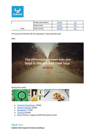 Video
Wireless Microphone 49,99€ 17€
Teleprompter 39,99€ 50€
Video camera 169,99€ 80€
I’m sure you’re familiar with the expression: “boys and their toys”
Well…
And by this I mean…
● Tripod for SmartPhone: 18,99€
● Product Light Box; 65,99€
● Microphone: 27,99€
● Light Ring 34,99€
● Green Chroma + Support 54,99€ (link doesn’t work)
Alejandro Torres
Candidate’s Work Assignment for Content Lead @Suecos
 