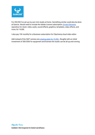 For 202,95€ I’ve set up my own mini studio at home. Something similar could also be done
at Suecos. Would need to include the Adobe License subscription, Envato Elements
repository for stock: video, audio, sound effects, graphics, templates, video effects, and
more, for 14,50€.
I also pay 19€ monthly for a Business subscription for Clipchamp cloud video editor.
Add instead of the 360º camera one rotating plate for 19,49€ . Roughly with an initial
investment of 300-350€ for equipment and licenses the studio can be all up and running.
Alejandro Torres
Candidate’s Work Assignment for Content Lead @Suecos
 