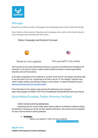 Messages
Brand Focus: health, comfort, and support for all employees who work on their feet all day.
Since there’s a diverse pool of industries with employees who work on their feet all day, the
main message must resonate with all of them.
Video, Campaign and Content Concept
Ponte en mis zapatos Put yourself in my shoes
The concept can be used seamlessly by Suecos, customers and influencers throughout all
channels. It can also be used to create content related to Suecos’s social responsibility
activities and communications.
In all videos, regardless of the audience or content, at the end of it all viewers should be able
to say this shoe is for me. A good way to do this is use an “In The Heights” inspired outro
where models clothes and settings change in a few frames. To better illustrate this point,
please watch this short (14 seconds) video
If the link doesn’t work, please copy and past the following url to a browser:
https://drive.google.com/file/d/1-HCY7U4_KnusgfXy8xev1jkvKSc36oB3/view?usp=sharing
Social Media (Facebook, Twitter, Pinterest, YouTube)
PONTE EN MIS ZAPATOS (BRANDING)
Branding posts for social media where Suecos talks to its different audiences about
the benefits of wearing our shoes for their specific profession. All content must be adapted
for each channel where it will be published.
● Instagram:
○ Stories: as a teaser or “intro” for each audience
● Organic Social Channels
Alejandro Torres
Candidate’s Work Assignment for Content Lead @Suecos
 