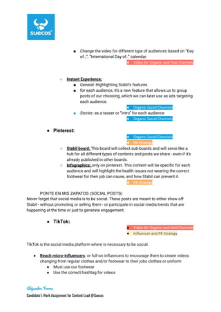 ■ Change the video for different type of audiences based on “Day
of…”, “International Day of..” calendar.
● Video for Organic and Paid Channels
●
■
○ Instant Experience:
■ General: Highlighting Stabil’s features
■ for each audience, it’s a new feature that allows us to group
posts of our choosing, which we can later use as ads targeting
each audience.
● Organic Social Channels
■ Stories: as a teaser or “intro” for each audience
● Organic Social Channels
● Pinterest:
● Organic Social Channels
● PR Strategy
○ Stabil board: This board will collect sub-boards and will serve like a
hub for all different types of contents and posts we share - even if it’s
already published in other boards.
○ Infographics: only on pinterest. This content will be specific for each
audience and will highlight the health issues not wearing the correct
footwear for their job can cause, and how Stabil can prevent it.
● PR Strategy
PONTE EN MIS ZAPATOS (SOCIAL POSTS)
Never forget that social media is to be social. These posts are meant to either show off
Stabil - without promoting or selling them - or participate in social media trends that are
happening at the time or just to generate engagement.
● TikTok:
● Video for Organic and Paid Channels
● Influencer and PR Strategy
TikTok is the social media platform where is necessary to be social.
● Reach micro-influencers: or full-on influencers to encourage them to create videos
changing from regular clothes and/or footwear to their jobs clothes or uniform
● Must use our footwear
● Use the correct hashtag for videos
Alejandro Torres
Candidate’s Work Assignment for Content Lead @Suecos
 