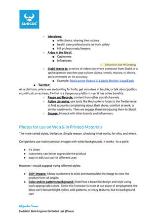 ○ Interviews:
■ with clients: sharing their stories
■ health care professionals on work safety
■ HR professionals/lawyers
○ A day in the life of:
■ Customers
■ Influencers
○ Influencer and PR Strategy
○ Stabil reacts to: a series of videos on where someone from Stabil or a
spokesperson watches pop-culture videos, trends, movies, tv shows,
and comments on its accuracy.
■ Example: Real Lawyer Reacts to Legally Blonde | LegalEagle
● Twitter:
As a platform, unless we are hunting for trolls, get ourselves in trouble, or talk about politics
or political correctness, Twitter is a dangerous platform - yet it has a few benefits.
○ Reuse and Recycle: content from other social channels.
○ Active Listening: use tools like Hootsuite to listen to the Twitterverse
to find accounts complaining about their shoes, comfort at work, or
similar sentiments. Then we engage them introducing them to Stabil.
○ Engage: Interact with other brands and influencers.
Photos for use on Web & in Printed Materials
The more varied styles, the better. Simple reason: checking what works, for who, and where.
Competitors use mainly product images with white backgrounds. It works - to a point:
● it’s clean
● customers can better appreciate the product
● easy to edit/cut out for different uses
However, I would suggest trying different styles:
● 360º images: Allows customers to click and manipulate the image to view the
product from all angles.
● Color and/or patterns background: Stabil has a beautiful design and style using
work-appropriate colors. Since this footwear is worn at our place of employment, the
shoe can’t feature bright colors, wild patterns, or crazy textures, but its background
can!
Alejandro Torres
Candidate’s Work Assignment for Content Lead @Suecos
 