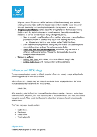 Why use colors? Photos on a white background blend seamlessly on a website,
catalog, or social media platform. It does it so well that it can be easily missed or
skipped. Be visually loud with bright single-color backgrounds or patterns.
● #RepresentationMatters: Make it easier for everyone to see themselves wearing
Stabil at work. By featuring images of models wearing them at their workplace
(needless to say we should include many settings/industries).
○ Want to go really crazy? Develop or find a widget where users can upload their
pictures in uniform to see how they would look wearing the shoes.
■ Cheaper way: send us your picture and we’ll add the shoes.
○ Even crazier? Using Augmented Reality (AR) our visitors can use their phone
screen to look down and see themselves wearing Stabil.
○ Shoes only with workplace background: no models, only the shoe in a
different professional setting. This can be done easily by changing
backgrounds in Photoshop.
● Workers in uniform:
○ holding their shoes: with pained, uncomfortable and angry looks
○ holding Stabil shoes: with happy, content and relaxed looks
Influencer and PR Strategy
Though measuring their results is difficult, popular influencers usually charge a high fee for
promoting products on their social media.
Micro-influencers - though they are more niche - have better engagement and are more
likely to collaborate with brands for cheap or free.
SANE IDEA
After selecting micro-influencers for our different audiences, contact them and praise them
on their content, expertise, and how we would like to request feedback on a new product that
has yet to launch. They could visit Suecos to collect their shoes or share their address to
receive them.
The “care package” should contain:
● Stabil shoes
● Catalogue
● Sales sheet
● Thank you note
Alejandro Torres
Candidate’s Work Assignment for Content Lead @Suecos
 