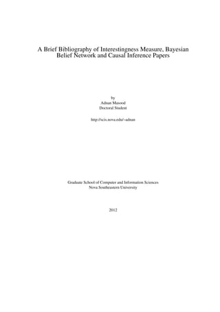 A Brief Bibliography of Interestingness Measure, Bayesian
       Belief Network and Causal Inference Papers




                                   by
                             Adnan Masood
                             Doctoral Student

                        http://scis.nova.edu/~adnan




           Graduate School of Computer and Information Sciences
                       Nova Southeastern University




                                   2012
 