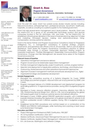 USA • UK • INDIA 
Progressive Intelligence 
Partners in Achievement 
9225 W. Jewell Place, 
#101, Lakewood 
Colorado 80227 
USA 
+1 (303) 885 2083 
1245 Wild Rose Lane 
Lake Forest 
Illinois 60045 
USA 
+1 (641) 715 3900; 
Ext. 39198# 
333 Rector Pl, #908 
New York 
New York 10280 
USA 
+1 (641) 715 3900; 
Ext. 39198# 
4921 Waterfowl Way 
Rockville 
Maryland 20853 
USA 
+1 (641) 715 3900; 
Ext. 39198# 
6143 Leesburg Pike, 
#607 Falls Church 
Virginia 22041 
USA 
+1 (641) 715 3900; 
Ext. 39198# 
1st Floor, 19 Bracknell 
Gardens, Hampstead, 
London NW3 7EE 
United Kingdom 
+44 (0) 7785 336 497 
B-18 Swasthya Vihar 
Vikas Marg 
Delhi 110092 
India 
+91 (0) 11 2251 6733 
π Enabled™ 
Grant A. Ross 
Program Governance 
Business Services, Telecoms, Information, Technology 
US: +1 (303) 885-2083 US: +1 (641) 715-3900; Ext. 39198# 
E: grant.ross@piplinc.com W: www.linkedin.com/in/pubgar0716 
Over the past 25+ years, Grant has worked across diverse industry sectors including, 
telecommunications, software/high-tech, professional services, recruitment, healthcare, 
hospitality, as well as consulting to a systems supplier to the Federal government. 
Grant has held several senior management and C-level positions. Recently, Grant was 
the Interim-CEO for a group of ten privately-held technology product and services 
companies located in the US, UK/Europe, UAE, and India. As the Interim-CEO, he 
established critical business discipline in the areas of business planning; alignment of sales 
and marketing; ROI-based decision making; and performance-driven hiring. 
Compensation, and key performer retention. 
Grant is the Senior Partner and Program Governance Consultancy Head for Progressive 
Intelligence, Inc., a management consultancy in business strategy, program 
governance, and operations with offices in the US, UK and India. Built on over 25 years of 
experience, Grant leads the Program Governance Consultancy practice to deliver 
immediate value through a focused, measurable approach treating projects as 
corporate investments – Portfolio Management, Stakeholder Communications, Program 
Governance, Change and Risk Management are several focus areas of the Program 
Governance practice. 
Relevant Areas of Expertise 
 Operations management and service delivery 
 Program Governance for stakeholder expectation management 
 Portfolio management (aligning risks, project investments, controls, progress metrics) 
 Selection and deployment of application platforms, technology, and infrastructure 
 Outsourcing, shared services and other operations improvement approaches 
 Alignment of project management methods and software development (i.e., Agile) 
 Organizational design and leadership development 
Sample Engagements 
 Managed the competitive sourcing of a Systems Integrator for 3-year, $400M 
technology procurement program, reduced total cost of procurement by $55M, over 
3 years. 
 Program managed delivery of a $350M development and deployment program for 
retail billing systems to 15 regional service providers, saving 20% in budgeted program 
costs. 
 Managed a 3-year, resource utilization program, improving utilization from 50% to 
70%, transforming Services Margin from -35% to +19%, and re-engineering the global, 
SAP-based supply chain to improve customer service and delivery efficiency. 
 Managed a 3-year, $100M+ global CRM/ERP application program, with 6 additional 
business initiatives (including the deployment of a global voice/data IP network to 60 
locations worldwide) across 3 offshore suppliers, saving 10% in budgeted program 
costs. 
 Established formal PMO procedures and controls based on a combination of the 
PMBOK and PRINCE2 methodologies, while mentoring and coaching a team seven 
junior-level project managers. 
Education and Other 
 Project Management Professional (PMP) Certification, PMI 2007 
 ITIL V3 Foundation Certification, OGC 2011 
 Masters Certificate, Advanced Project Management  Lean 6-S, Villanova University 
 Masters Certificate, Applied Project Management, Villanova University 
 B.A. Life Sciences, Washington and Jefferson College 
