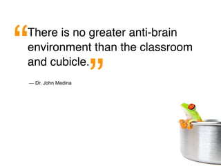“
There is no greater anti-brain
environment than the classroom


                    ”
and cubicle.
— Dr. John Medina
 