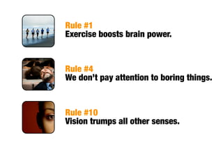 Rule #1
Exercise boosts brain power.


Rule #4
We don’t pay attention to boring things.


Rule #10
Vision trumps all other senses.
 
