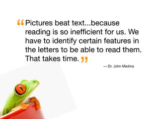 “   Pictures beat text...because
    reading is so inefﬁcient for us. We
    have to identify certain features in
    the letters to be able to read them.


                     ”
    That takes time.
                            — Dr. John Medina
 