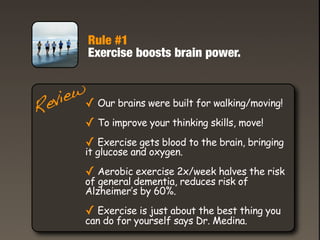 Rule #1
          Exercise boosts brain power.



 eview✓ Our brains were built for walking/moving!
R
         ✓ To improve your thinking skills, move!
         ✓ Exercise gets blood to the brain, bringing
         it glucose and oxygen.

         ✓ Aerobic exercise 2x/week halves the risk
         of general dementia, reduces risk of
         Alzheimer’s by 60%.

         ✓ Exercise is just about the best thing you
         can do for yourself says Dr. Medina.
 