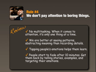 Rule #4
          We don’t pay attention to boring things.


   iew✓ No multitasking. When it comes to
 ev attention, it’s only one thing at a time.
R
          ✓ We are better at seeing patterns,
          abstracting meaning than recording details.

          ✓ Tapping people’s emotions helps them learn.
          ✓ People start to fade after 10 minutes. Get
          them back by telling stories, examples, and
          targeting their emotions.
 