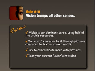 Rule #10
          Vision trumps all other senses.


   iew
 ev ✓ Vision is our dominant sense, using half of
R     the brain’s resources.

         ✓We learn/remember best through pictures
         compared to text or spoken words.

         ✓Try to communicate more with pictures.
         ✓Toss your current PowerPoint slides.
 