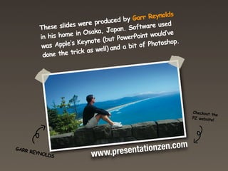 These slides were produced y GGarr eynolds
                                         by r RReynolds
                                odu ced b ar
                     es were pr Japan. Software used
         Tinehis slid in Osaka Japan. Software used
           h se home
          was hom    e in Osaka, (but PowerPointwould’ve
         in his Apple’s Keynote (but PowerPoint would’ve
                            ote                           .
          done pple’s Keyn well) and a bit of Photoshop
          was A  the trick as           a bit of Photoshop.
                                     nd
                       ick as well) a
          done the tr




                                                              Checkout
                                                                       t
                                                               Checkout he
                                                              PZ website the
                                                               PZ websit!e
                                                                          !




                                        ti i nzen. . om
                                       aatoonzenccom
                              .p esent
GARR
                           ww.prresent
     R
 GARR EYN
         O
      REYN LDS
          OLDS            w ww
                          w
 