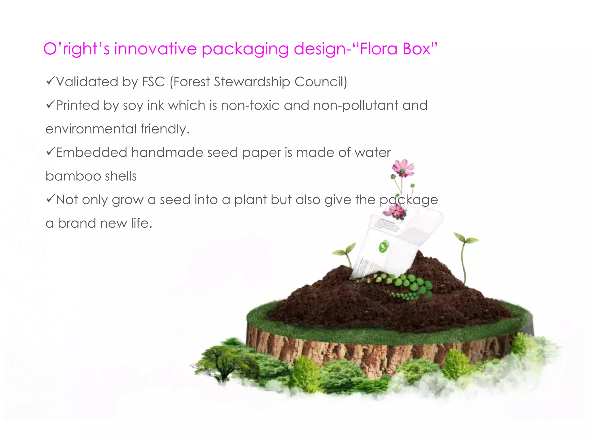 O’right’s innovative packaging design-“Flora Box”
Validated by FSC (Forest Stewardship Council)
Printed by soy ink which is non-toxic and non-pollutant and
environmental friendly.
Embedded handmade seed paper is made of water
bamboo shells
Not only grow a seed into a plant but also give the package
a brand new life.
 
