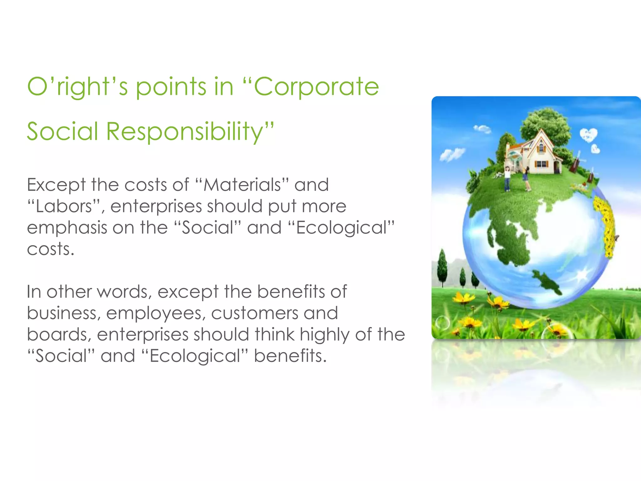 O’right’s points in “Corporate
Social Responsibility”

Except the costs of “Materials” and
“Labors”, enterprises should put more
emphasis on the “Social” and “Ecological”
costs.

In other words, except the benefits of
business, employees, customers and
boards, enterprises should think highly of the
“Social” and “Ecological” benefits.
 