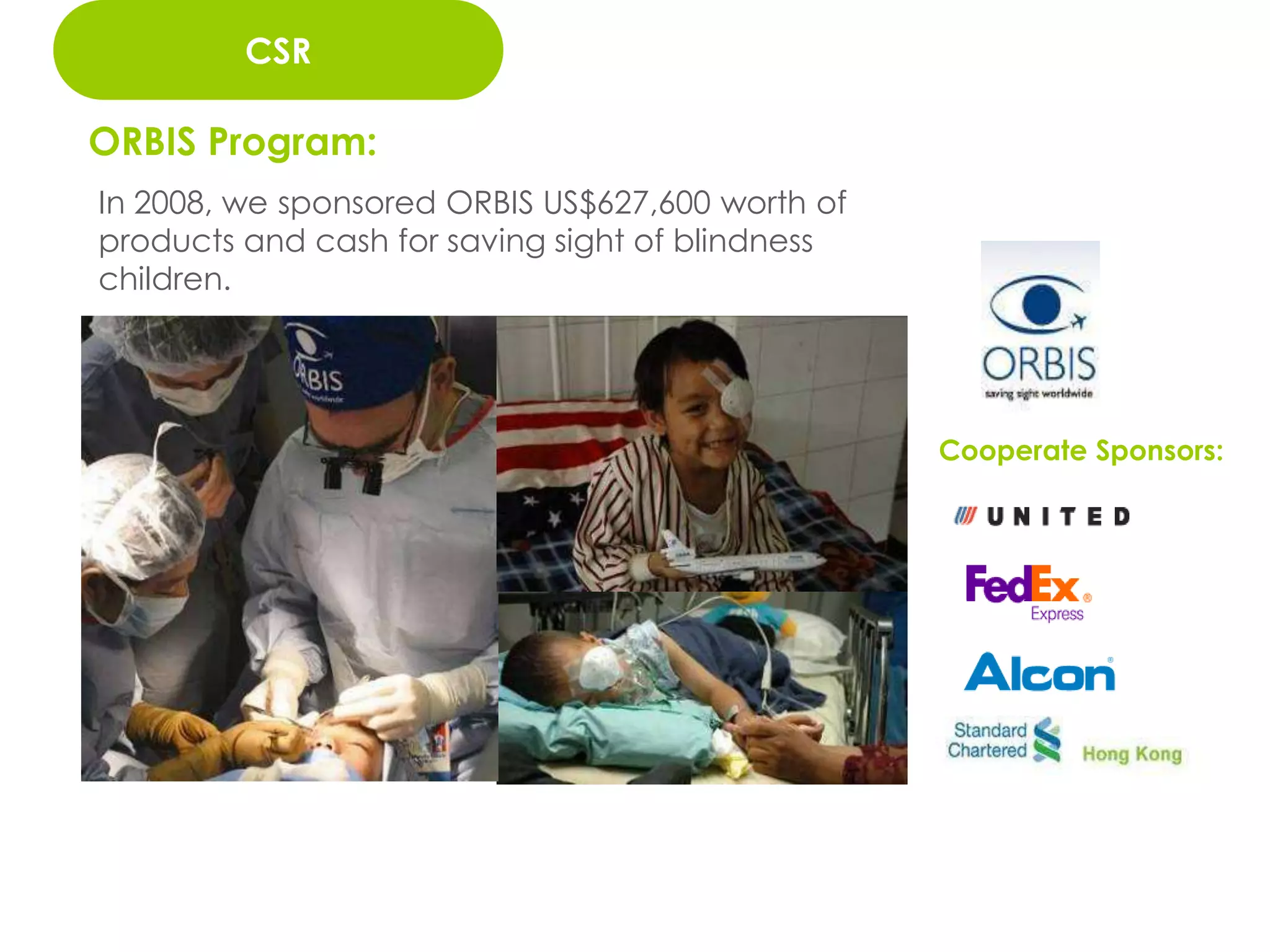 二、          管理維護
         CSR
        品牌行銷密集度

ORBIS Program:
In 2008, we sponsored ORBIS US$627,600 worth of
products and cash for saving sight of blindness
children.




                                                  Cooperate Sponsors:




                                                   73
 
