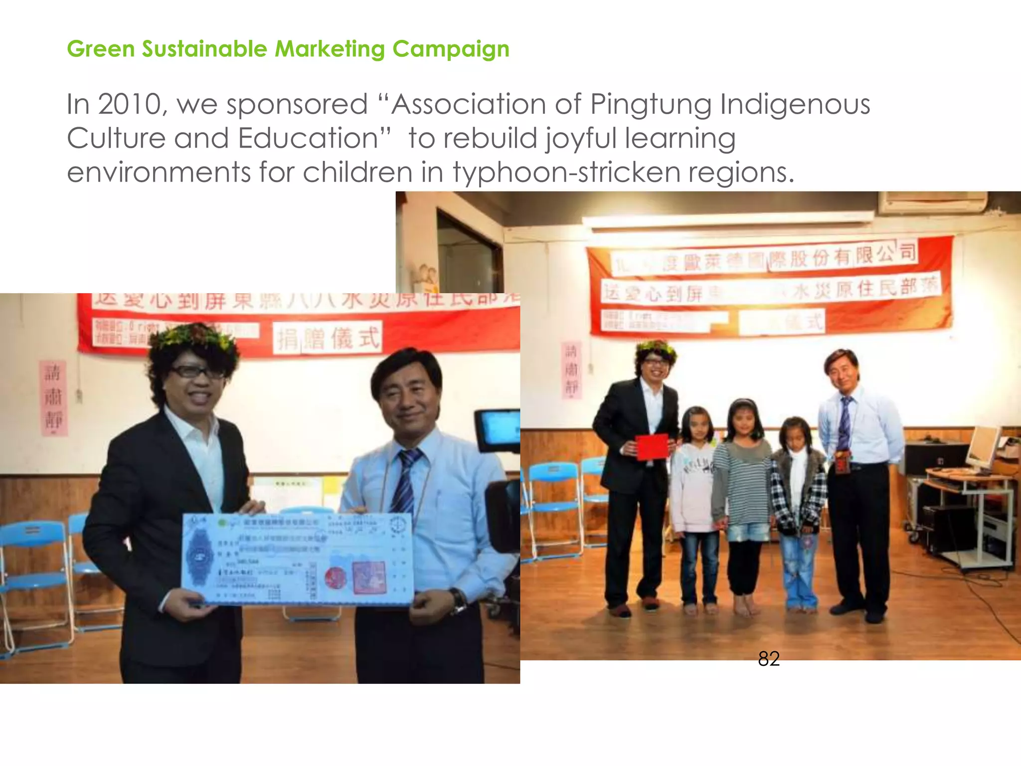 Green Sustainable Marketing Campaign

In 2010, we sponsored “Association of Pingtung Indigenous
Culture and Education” to rebuild joyful learning
environments for children in typhoon-stricken regions.




                                                82
 