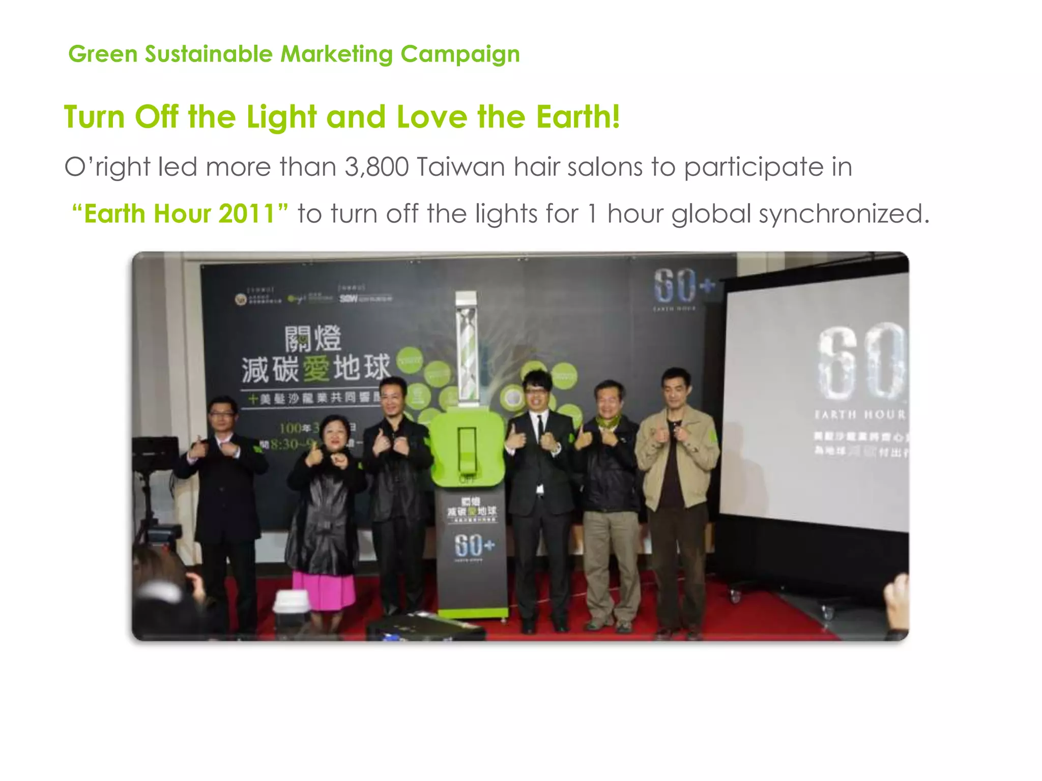Green Sustainable Marketing Campaign

Turn Off the Light and Love the Earth!
O’right led more than 3,800 Taiwan hair salons to participate in
“Earth Hour 2011” to turn off the lights for 1 hour global synchronized.
 