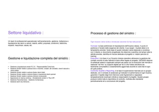 Settore liquidativo :
_____________________________________________
Un team di professionisti specializzato nellʼaccertamento, gestione, trattazione e
liquidazione dei danni a veicoli, natanti, ediﬁci, proprietà, condomini, fabbriche,
impianti, macchinari, salute, etc.
Gestione e liquidazione completa del sinistro :
_____________________________________________
 Gestione e liquidazione sinistri R.C.A. - Responsabilità Civile Auto.
 Gestione Sinistri relativi a polizza furto e incendio, cristalli, atti vandalici, eventi naturali e
socio politici
 Gestione Sinistri relativi a polizza Kasko danni totali
 Gestione Sinistri relativi a polizza Kasko e riparazione danni parziali
 Gestione Sinistri relativi a polizza infortuni conducente
 Apposizione di riserva continua - Smottamento sinistri in “Run-Off”;
 Gestione Precontenzioso - Gestione Contenzioso;
 Gestione danni da infortunio ;
Processo di gestione del sinistro :
_____________________________________________
Ogni incarico viene svolto e strutturato secondo tre fasi istituzionali:
Concept: la fase preliminare di impostazione dell'incarico stesso. Il punto di
partenza è l'analisi delle esigenze del cliente, il suo target, i risultati attesi e le
tempistiche previste. Sulla base di questi indicatori viene elaborato e condiviso
con il cliente un documento progettuale che descrive e pianiﬁca nel tempo tutte le
attività previste, identiﬁca le risorse dedicate al progetto e i relativi percorsi di
training.
Execution: è la fase in cui l'incarico diviene operativo attraverso la gestione dei
contatti nonchè di tutta l'attività di back-ofﬁce legata al progetto. GEDASS dispone
di soﬁsticati sistemi e applicativi sempre ala passo con le evoluzioni del mercato e
realizzati "ad Hoc" su supporti digitali per far sì che l'intera istruttoria sia
facilmente consultabile e costantemente aggiornata durante le varie fasi di ogni
sin gola pratica.
Controllo Qualità e Reporting: è la fase di supervisione riservata ad un gruppo
dedicato, con il compito di analizzare gli indicatori di performance di ogni incarico,
garantire il rispetto degli SLA (Service Level Agreement) e segnalare
tempestivamente eventuali criticità ai responsabili di progetto. Questo gruppo
produce inoltre tutta la reportistica di controllo, inoltrata alla mandante
periodicamente ed a conclusione del progetto.
 
