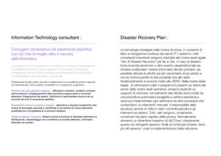 Information Technology consultant :
_________________________________________________
Coniugare competenza ed esperienza speciﬁca,
con ciò che di meglio offre il mercato
dell’informatica
Consulenza per l’innovazione e lo sviluppo di soluzioni tecnologiche
ad implementazione di ﬂussi operativi e procedure di supporto;
integrazione dei processi aziendali, perfezionamento organizzativo,
amministrativo commerciale e di controllo.
Professionisti ad alto livello; accordi e collaborazioni con qualiﬁcati partner nazionali
ed internazionali ci fanno essere competitivi e ci consentono di garantire :
Soluzioni per ogni speciﬁca esigenza. : affrontare e risolvere i problemi connessi
all'innovazione o all'adeguamento delle procedure organizzative e funzionali
attraverso l'integrazione dei sistemi, l'adozione di sperimentate soluzioni ed un
accurato servizio di consulenza speciﬁca.
Investimenti continui in ricerca e sviluppo : attenzione e rilevanti investimenti nella
ricerca di tecnologie avanzate e nell'attività di recruitment di risorse altamente
qualiﬁcate per la progettazione di soluzioni software .
Supporto logistico Hardware: offriamo anche la fornitura di Hardware attraverso la
distribuzione, l'assemblaggio ed il commercio di prodotti elettronici, informatici,
telematici ed ausiliari.
Disaster Ricovery Plan :
_________________________________________________
La tecnologia impiegata nella nostra struttura, ci consente di
fatto un’erogazione continua dei servizi IT. I sistemi e i dati
considerati importanti vengono ridondati alla nostra sede legale
“sito di Disaster Recovery” per far si che, in caso di disastro
(furto,incendio,terremoto o altro evento catastroﬁco) tale da
rendere inutilizzabili i sistemi informativi del sito primario, sia
possibile attivare le attività sul sito secondario al più presto e
con la minima perdita di dati possibile che allo stato
tendenzialmente si avvicina molto allo ZERO. Nella nostra sede
legale , le informazioni (dati o programmi) presenti sui dischi del
server della nostra sede operativa, vengono duplicati su
supporti di memoria; normalmente tale attività viene svolta da
una procedura automatica (soggetta a veriﬁca periodica) e
viene poi implementata ogni settimana da altre procedure che
comportano un intervento manuale. Il responsabile della
sicurezza annota di volta in volta i controlli periodici e gli
interventi sui sistemi. Tutti i dati vengono, ovviamente,
conservati nel pieno rispetto della privacy. Normalmente
stimiamo un downtime massimo di 48/72ore; chiaramente
quanto più stringenti saranno i livelli di continuità richiesti, tanto
più alti saranno i costi di implementazione della soluzione.
 