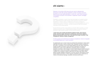chi siamo :
_____________________________________________
Operiamo nel mercato dell'outsourcing per servizi collaterale alla
produzione,rivolti alle imprese pubbliche e private. Forniamo soluzioni
speciﬁche per ogni realtà aziendale in modo che i nostri Clienti possano
concentrarsi sul proprio core business e migliorare il proprio vantaggio
competitivo .
Flessibilità e modularità ci rendono rispondenti alle esigenze di qualsiasi società o
ente, indipendentemente dalla tipologia e dalla dimensione del servizio richiesto.
Garantiamo un sistema capace di migliorare la performance operativa ed
organizzativa, in grado di garantire l'innalzamento di standard qualitativi che, con la
velocità di cambiamento innovativo, diventano sempre più difﬁcili da perseguire
nell'ambito di ogni singola azienda.
Da anni ﬁduciari di primari gruppi presenti sul mercato italiano ed estero; la nostra
esperienza nel settore auto, combinata alla tecnologia e al business advising, ci
permette di offrire prodotti completi e di alto contenuto tecnico.
I nostri servizi sono centrati sulle attività di gestione sinistri, servizi tecnico
peritali, assistenza legale, fatturazione centralizzata, archiviazione digitale e
gestione documentale di archivi ﬁsici, InformationTechnology Consultant, Fleet
management, Parking e mobility management .
Il nostro gruppo è la nostra forza; le diverse competenze, il lavoro di squadra
e la professionalità sono i nostri strumenti !
Ci caratterizziamo per un team formato da professionisti specializzati in diversi settori
della ﬁliera Automotive. Insieme coltiviamo idee, sviluppiamo soluzioni operative di
alto proﬁlo, ci prendiamo cura di ogni singola esigenza dei nostri clienti, realizzando
progetti innovativi ed esclusivi in piena armonia tra telematica e reti ﬁsiche di
professionisti. Il nostro modo di affrontare e sviluppare grandi e complesse
operazioni, sottolinea il nostro impegno a fornire un’alta categoria di servizi attraverso
il miglioramento continuo dei processi in maniera efﬁcace e di immediato supporto.
L'obiettivo che ci poniamo è quello di offrire servizi che siano nello stesso tempo
efﬁcienti, ﬂessibili, afﬁdabili e soprattutto di concreto supporto nella gestione di ogni
singola esigenza del cliente, un ottimo rapporto rendimento/costi, investimenti su
misura e concordati per tipologia, necessità e dimensione dell'incarico.
 