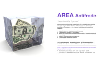 AREA Antifrode
“Servizio AREA Speciale”.
Il servizio viene fornito in stretta collaborazione con i competenti ufﬁci direzionali
con i quali vengono studiati i fenomeni delle singole aree di interesse ed
analizzate le problematiche al ﬁne di attivare iniziative a livello preventivo e
repressivo .
 Studio dei fenomeni delle singole aree di interesse;
 Predisposizione strumenti di monitoraggio ;
 Analisi delle problematiche al ﬁne di attivare iniziative di carattere preventivo e
repressivo ;
 Analisi ed elaborazione protocollo antifrode ;
 Coordinamento delle attività antifrode ;
Accertamenti investigativi e informazioni :
_____________________________________________
al ﬁne di consentire una pronta istruzione e gestione del fascicolo ed una corretta
risposta dei ﬂussi informatici
 Accertamenti presso Ass/to – CP – testi – luogo sinistro - clienti
 Accertamenti di carattere socio/economico – autorità – enti ospedalieri – etc
 