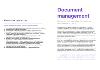 Document
management
Conservazione sostitutiva, Archiviazione
Documentale e Ottica
Eliminazione di archivi cartacei attraverso la loro trasformazione in immagini
consultabili e trasferibili via rete ; processi che garantiscono signiﬁcativi risparmi
economici e di risorse umane eliminando il più possibile l’utilizzo della carta che
spesso comporta perdite di efﬁcienza e di denaro, data la difﬁcoltà di mantenere il
controllo di variabili essenziali quali il costo di spazi effettivamente occupati da
documenti, costi di attrezzature mobili e di mezzi informatici dedicati, tassi di crescita
dei documenti cartacei, conservazione e sicurezza di documenti sensibili secondo
quanto deﬁnito dalle normative vigenti.
Nel settore dell'outsourcing archivistico, offriamo soluzioni per la conservazione di
archivi ﬁsici e digitali, la gestione documentale e l'acquisizione ottica presso le nostre
strutture, con soluzioni personalizzate per l'archiviazione documenti in formato
cartaceo ed elettronico, custoditi con adeguati impianti di sicurezza. Le recenti
disposizioni normative permettono inoltre di abbandonare deﬁnitivamente la carta,
anche ai ﬁni contabili e ﬁscali (Conservazione Sostitutiva e Fatturazione Elettronica);
si è mai pensato a quali e quanti sono i costi aziendali per la gestione di aree
destinate ad archivio? quanti milioni di carta vengono spesi per stampare documenti
che si possono visualizzare sui vostri PC? quante unità ed ore di lavoro vengono
impiegate nell'anno per la ricerca dei documenti? quante poi per riporre i fascicoli in
archivio?
. . . L’abbattimento della carta, passando attraverso
la disponibilità delle informazioni aziendali in tempo
reale, contribuisce anche alla qualità dell’ambiente !
Fatturazione centralizzata :
_____________________________________________
Gestione ﬁscale della rete ﬁduciaria, “la garanzia del minimo dispendio”.
 Unica fattura mensile di tutti le prestazioni eseguite dai ﬁduciari della rete del Cliente
 Risparmi di risorse in ambito amministrativo
 Trasparenza dei costi grazie a procedure di controllo e di resoconti globali;
 Raccolta delle fatture e creazione di un database delle informazioni essenziali
 Revisione delle fatture per individuare imprecisioni,errori amministrativi, di calcolo o
di altra natura e conseguenti sovrapprezzi
 Analisi consumi e fabbisogni annuali; confronto con migliori opzioni tariffarie
disponibili,identiﬁcando alternative più convenienti
 Richieste di offerte ai fornitori per valutazione di proposte commerciali e
negoziazione di migliori condizioni economico/contrattuali
 Redazione e presentazioni di rapporti dettagliati contenenti esiti e suggerimenti,
implementazioni, strategie di rimborso e di risparmio, controllo continuo fatture
successive per individuare opportunità di riduzione dei costi delle utilities.
 Gestione automatizzata dei pagamenti ai ﬁduciari con invio proposta di fattura
 Pagamento fatture dei ﬁduciari della rete
 Adempimenti ﬁscali necessari (pagamento r.a. e certiﬁcazione annuale)
 
