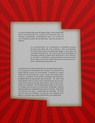 Lo que se pretende que el target haga como resultado
de la comunicación es consumir el producto de una
manera moderada, entendiendo que si lo consume
con medida puede ser beneficiario, pero el exceso es
dañino.
La comunicación va a alcanzar su resultado porque
el producto tiene de una manera u otra concientizar
al consumidor pero sin pretender llegar a que deje de
comprar el producto. El consumido tiene que llegar al
mensaje porque se tiene que identificar con el mensa-
je de este y cambiará su pensamiento en el momento
que haga conciencia dela importancia que es el con-
sumo moderado del producto.
La importancia de la bolsa para la entrega del produc-
to es porque al momento de comprar un producto la
bolsa influye mucho al consumidor a prestar su mayor
atención en el producto, por lo que si la bolsa es lla-
mativa y creativa, el se sentirá orgulloso de portarla y
posiblemente la guardara de recuerdo. EL valor más
importantes de la marca es la importancia que la cer-
veza tiene para la ayuda de la salud, claro si es consu-
mida con medida. El mensaje de la bolsa es conciso y
sin rodeos por lo que el consumidor entiende y piensa
rápidamente en experiencias que ha tenido, tomando
conciencia de esto y captando el mensaje. El tono
que se usa es autoritario, ya que es una pregunta di-
recta y concisa que tiene solamente una respuesta.
 