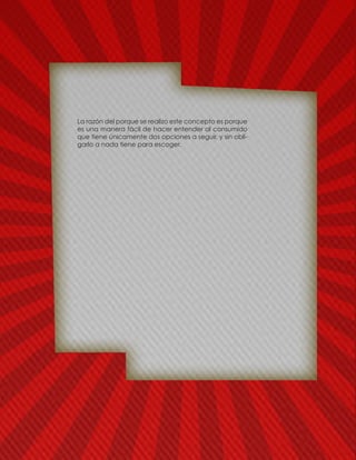 La razón del porque se realizo este concepto es porque
es una manera fácil de hacer entender al consumido
que tiene únicamente dos opciones a seguir, y sin obli-
garlo a nada tiene para escoger.
 