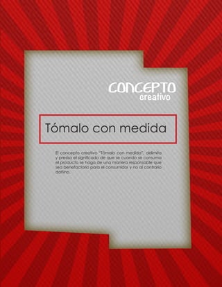 Tómalo con medida
creativo
CONCEPTO
El concepto creativo “Tòmalo con medida”, delimita
y presisa el significado de que se cuando se consuma
el producto se haga de una manera responsable que
sea benefactorio para el consumidor y no al contrario
dañino.
 