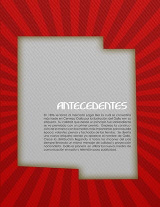 En 1896 se lanza al mercado Lager Bier la cuál se convertiría
más tarde en Cerveza Gallo por la ilustración del Gallo evn su
etiqueta. Su calidad que desde un principio fue sobresaliente
se ve premiada con un primer premio. Empieza la construc-
ción de la marca con los medios más importantes para aquella
época: volantes, prensa y fachadas de las tiendas. Se diseña
una nueva etiqueta donde ya aparece el nombre de Gallo.
Crece la distribución llegando a todos los rincones del país
siempre llevando un mismo mensaje de calidad y proyección
nacionalista. Gallo es pionera en utilizar los nuevos medios de
comunicación en radio y televisión para publicidad.
ANTECEDENTES
 