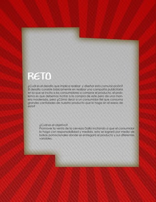¿Cuál es el objetivo?
Promover la venta de la cerveza Gallo incitando a que el consumidor
lo haga con responsabilidad y medida, esto se logrará por medio de
bolsas pomocionales donde se entregarà el producto y sus diferentes
variables.
¿Cuál es el desafio que implica realizar y diseñar esta comunicación?
El desafio consiste básicamente en realizar una campaña publicitaria
en la que se incita a los consumidores a comprar el producto, el prob-
lema es que debemos incitar a la compra de este pero de una man-
era moderada, pero ¿Cómo decir a un consumidor fiel que consuma
grandes cantidades de nuestro producto que lo haga sin el exeso de
esto?
RETO
 