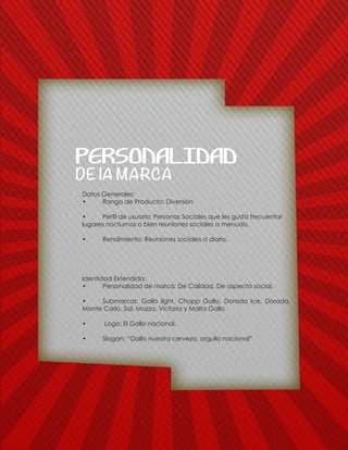 Datos Generales:
•	 Rango de Producto: Diversiòn
•	 Perfil de usuario: Personas Sociales que les gusta frecuentar
lugares nocturnos o bien reuniones sociales a menudo.
•	 Rendimiento: Reuniones sociales a diario.
Identidad Extendida:
•	 Personalidad de marca: De Calidad, De aspecto social.
•	 Submarcas: Gallo light, Chopp Gallo, Dorada Ice, Dorada,
Monte Carlo, Sol, Mozza, Victoria y Malta Gallo
•	 Logo: El Gallo nacional.
•	 Slogan: “Gallo nuestra cerveza, orgullo nacional”
DE lA MARCA
PERSONALIDAD
 