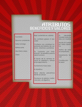 BENEFICIOS Y VALORES
ATRIBUTOS
Suavidad
Espuma consistente
Sabor amargo
Refrescante
Que tiene cerpo
Clara
Bajo contenido en calorías
No contiene grasas ni azú-
cares
Contiene una cantidad im-
portante de hidratos de car-
bono, vitaminas y proteínas
Su “consumo con mod-
eración” es benéfico para la
salud humana
El lúpulo de la cerveza re-
duce el colesterol y retrasa
el envejecimiento.
Aumenta la masa ósea
Es diurética
Tiene efectos preventivos
frente al cáncer
Favorece el sistema cardio-
vascular y el digestivo
Es saludable
tomarla todos los
días con medida
Ayuda al cuerpo
en varios aspec-
tos
Motivo de estar
acompañado
Importancia So-
cial
Contribución a
la salud
 