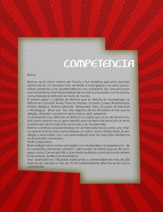 COMPETENCIA
Brava
Brahva, es la única marca de Centro y Sur América que está ubicada
dentro de las 10 cervezas más vendidas a nivel global y en esta oportu-
nidad, presenta a los guatemaltecos una campaña de comunicación
que transmite la internacionalidad de la marca y la pasión con la que los
consumidores la disfrutan en todo el mundo.
El mismo sabor y calidad de Brahva que se disfruta en Guatemala, se
disfruta en Canadá, Rusia, Francia, Irlanda, Ucrania, Corea, Brasil Estados
Unidos, Bélgica, Nueva Zelanda, Venezuela, Perú, Ecuador, El Salvador
y Nicaragua. Estos son tan solo algunos de los 40 países en los que la
alegría, diversión y juventud de la marca está presente.
5 continentes hoy disfrutan en Brahva un sabor que ya es de fama mun-
dial, para nosotros es un gran desafío que nos llena de emoción al ver la
aceptación de la marca en el mundo y en Guatemala.
Brahva continúa posicionándose en el mercado local como una mar-
ca que le ofrece a los consumidores un sabor único, refrescante, joven,
alegre y renovador, con una personalidad que ha marcado tendencia
en la industria cervecera.
Perfil Corporativo
Brahva llegó hace 4 años a la región con el respaldo y la experiencia de
la compañía cervecera número 1 del mundo, la misma que se dio al in-
greso como Cervecería Río y que ahora se llama como el mundo entero
la reconoce: AmBevCentroamérica
ene operación en 140 países fabricando y comercializando más de 200
marcas de cerveza y más de 70 mil colaboradores directos en los cinco
continentes.
 