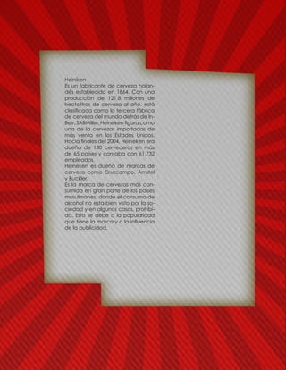 Heiniken
Es un fabricante de cerveza holan-
dés establecido en 1864. Con una
producción de 121,8 millones de
hectolitros de cerveza al año, está
clasificada como la tercera fábrica
de cerveza del mundo detrás de In-
Bev, SABMiller. Heineken figura como
una de la cervezas importadas de
más venta en los Estados Unidos.
Hacia finales del 2004, Heineken era
dueña de 130 cerveceras en más
de 65 países y contaba con 61.732
empleados.
Heineken es dueña de marcas de
cerveza como Cruzcampo, Amstel
y Buckler.
Es la marca de cervezas más con-
sumida en gran parte de los países
musulmanes, donde el consumo de
alcohol no esta bien visto por la so-
ciedad y en algunos casos, prohibi-
da. Esto se debe a la popularidad
que tiene la marca y a la influencia
de la publicidad.
 