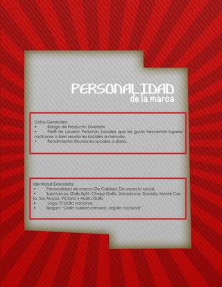 Datos Generales:
•	 Rango de Producto: Diversiòn
•	 Perfil de usuario: Personas Sociales que les gusta frecuentar lugares
nocturnos o bien reuniones sociales a menudo.
•	 Rendimiento: Reuniones sociales a diario.
Identidad Extendida:
•	 Personalidad de marca: De Calidad, De aspecto social.
•	 Submarcas: Gallo light, Chopp Gallo, Dorada Ice, Dorada, Monte Car-
lo, Sol, Mozza, Victoria y Malta Gallo
•	 Logo: El Gallo nacional.
•	 Slogan: “Gallo nuestra cerveza, orgullo nacional”
de la marca
PERSONALIDAD
 