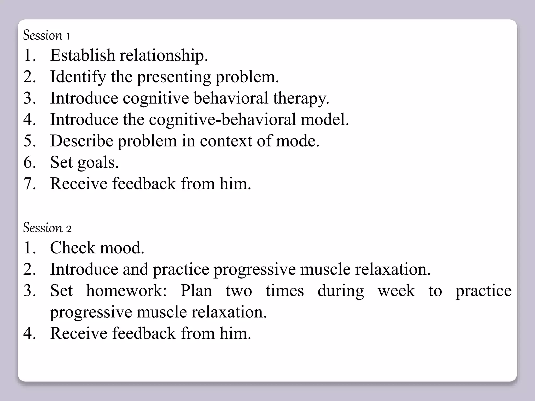 Session 1
1. Establish relationship.
2. Identify the presenting problem.
3. Introduce cognitive behavioral therapy.
4. Introduce the cognitive-behavioral model.
5. Describe problem in context of mode.
6. Set goals.
7. Receive feedback from him.
Session 2
1. Check mood.
2. Introduce and practice progressive muscle relaxation.
3. Set homework: Plan two times during week to practice
progressive muscle relaxation.
4. Receive feedback from him.
 